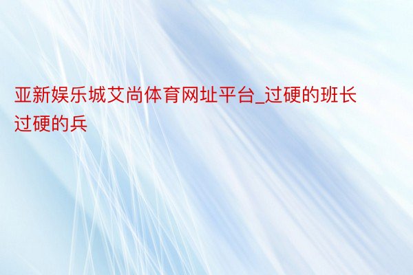 亚新娱乐城艾尚体育网址平台_过硬的班长过硬的兵