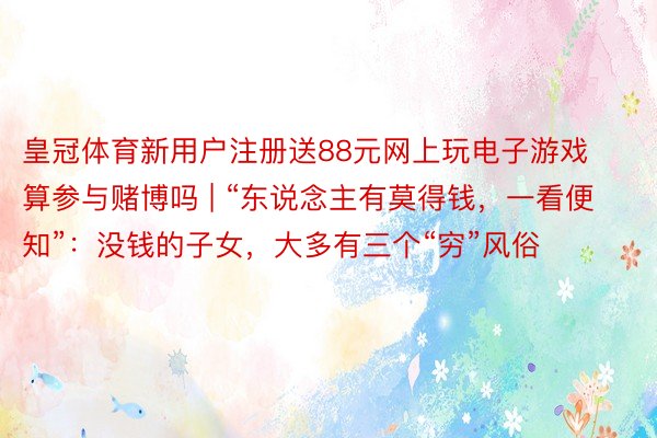 皇冠体育新用户注册送88元网上玩电子游戏算参与赌博吗 | “东说念主有莫得钱，一看便知”：没钱的子女，大多有三个“穷”风俗