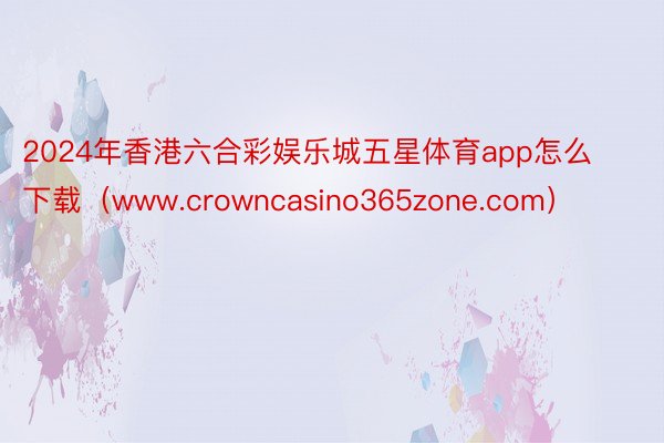 2024年香港六合彩娱乐城五星体育app怎么下载（www.crowncasino365zone.com）