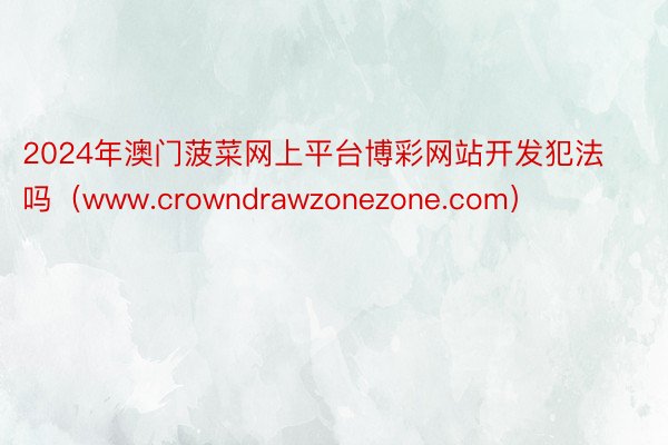 2024年澳门菠菜网上平台博彩网站开发犯法吗（www.crowndrawzonezone.com）
