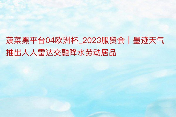 菠菜黑平台04欧洲杯_2023服贸会｜墨迹天气推出人人雷达交融降水劳动居品