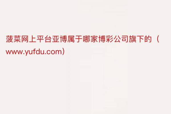 菠菜网上平台亚博属于哪家博彩公司旗下的（www.yufdu.com）