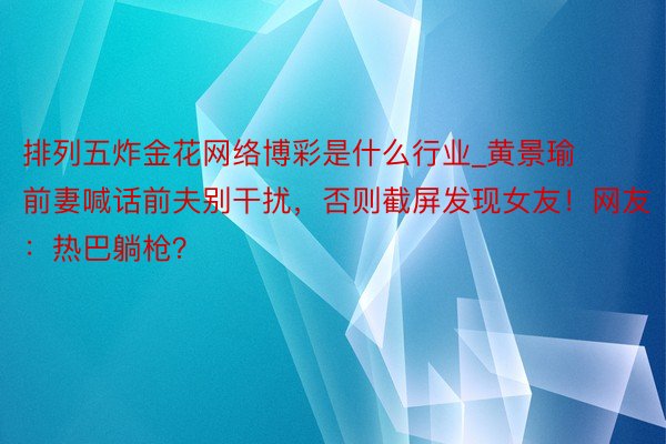 排列五炸金花网络博彩是什么行业_黄景瑜前妻喊话前夫别干扰，否则截屏发现女友！网友：热巴躺枪？