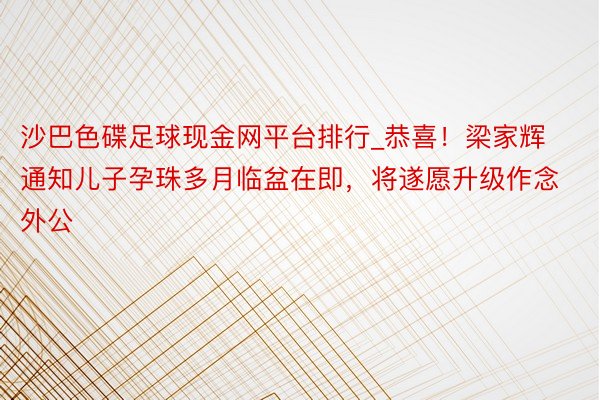 沙巴色碟足球现金网平台排行_恭喜！梁家辉通知儿子孕珠多月临盆在即，将遂愿升级作念外公