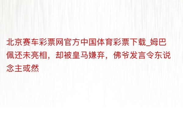 北京赛车彩票网官方中国体育彩票下载_姆巴佩还未亮相，却被皇马嫌弃，佛爷发言令东说念主或然