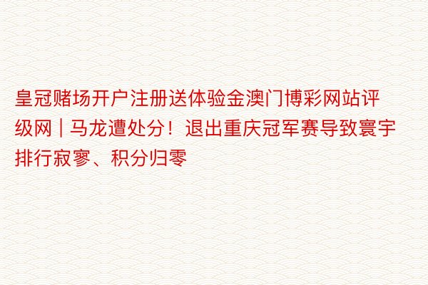 皇冠赌场开户注册送体验金澳门博彩网站评级网 | 马龙遭处分！退出重庆冠军赛导致寰宇排行寂寥、积分归零