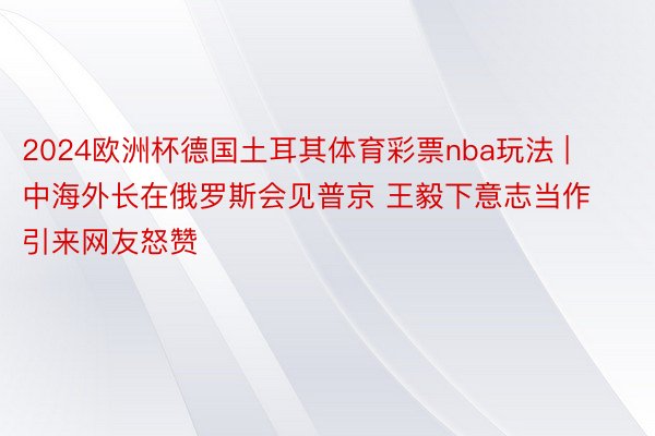 2024欧洲杯德国土耳其体育彩票nba玩法 | 中海外长在俄罗斯会见普京 王毅下意志当作引来网友怒赞