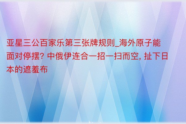 亚星三公百家乐第三张牌规则_海外原子能面对停摆? 中俄伊连合一招一扫而空, 扯下日本的遮羞布