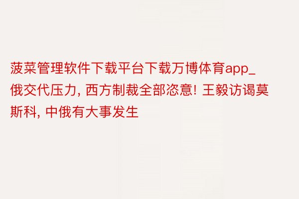 菠菜管理软件下载平台下载万博体育app_俄交代压力, 西方制裁全部恣意! 王毅访谒莫斯科, 中俄有大事发生