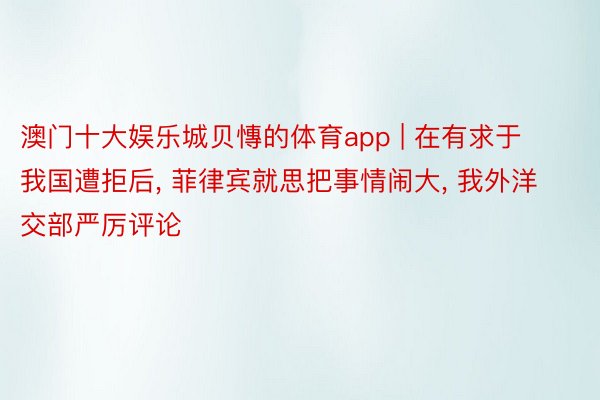 澳门十大娱乐城贝慱的体育app | 在有求于我国遭拒后, 菲律宾就思把事情闹大, 我外洋交部严厉评论