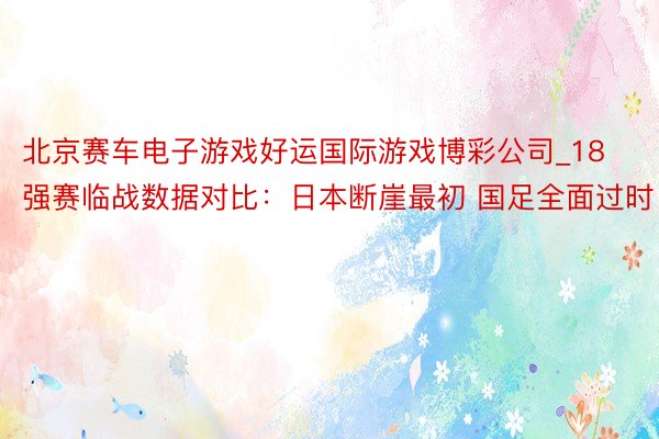 北京赛车电子游戏好运国际游戏博彩公司_18强赛临战数据对比：日本断崖最初 国足全面过时