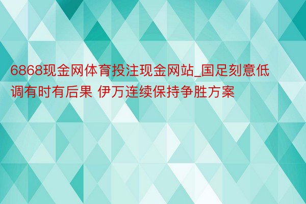 6868现金网体育投注现金网站_国足刻意低调有时有后果 伊万连续保持争胜方案