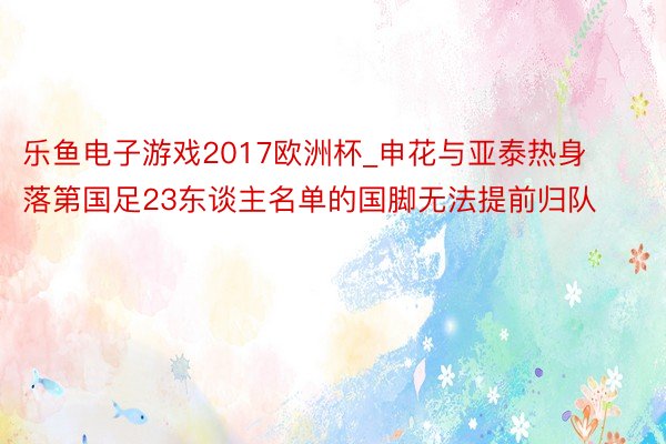 乐鱼电子游戏2017欧洲杯_申花与亚泰热身 落第国足23东谈主名单的国脚无法提前归队