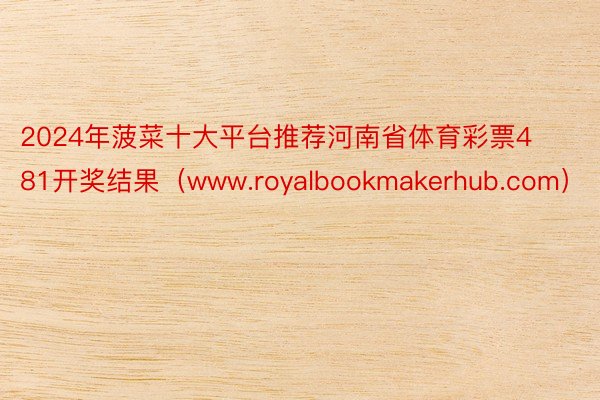 2024年菠菜十大平台推荐河南省体育彩票481开奖结果（www.royalbookmakerhub.com）