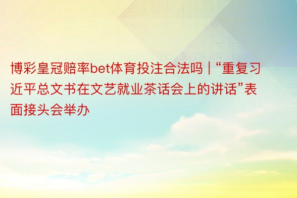 博彩皇冠赔率bet体育投注合法吗 | “重复习近平总文书在文艺就业茶话会上的讲话”表面接头会举办