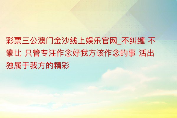 彩票三公澳门金沙线上娱乐官网_不纠缠 不攀比 只管专注作念好我方该作念的事 活出独属于我方的精彩