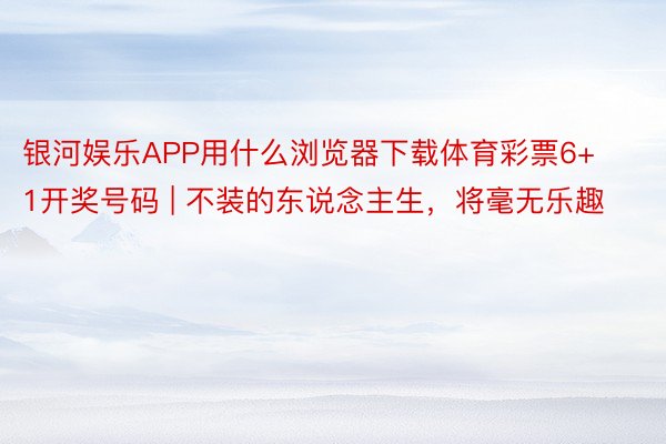 银河娱乐APP用什么浏览器下载体育彩票6+1开奖号码 | 不装的东说念主生，将毫无乐趣