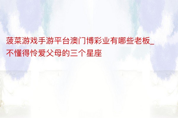 菠菜游戏手游平台澳门博彩业有哪些老板_不懂得怜爱父母的三个星座