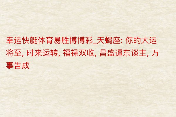 幸运快艇体育易胜博博彩_天蝎座: 你的大运将至, 时来运转, 福禄双收, 昌盛逼东谈主, 万事告成