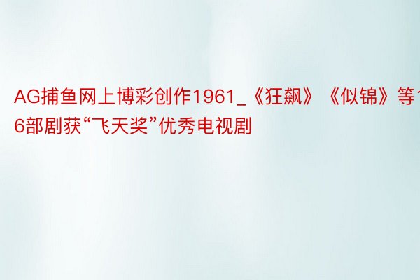 AG捕鱼网上博彩创作1961_《狂飙》《似锦》等16部剧获“飞天奖”优秀电视剧