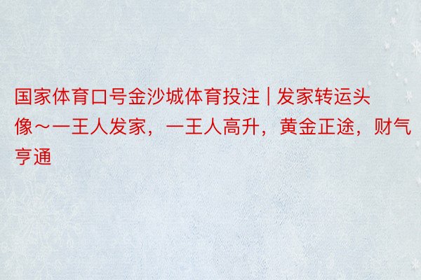 国家体育口号金沙城体育投注 | 发家转运头像～一王人发家，一王人高升，黄金正途，财气亨通