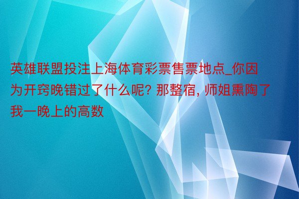 英雄联盟投注上海体育彩票售票地点_你因为开窍晚错过了什么呢? 那整宿, 师姐熏陶了我一晚上的高数