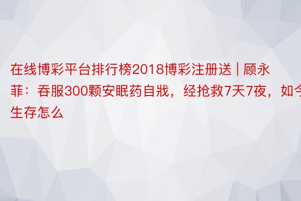 在线博彩平台排行榜2018博彩注册送 | 顾永菲：吞服300颗安眠药自戕，经抢救7天7夜，如今生存怎么