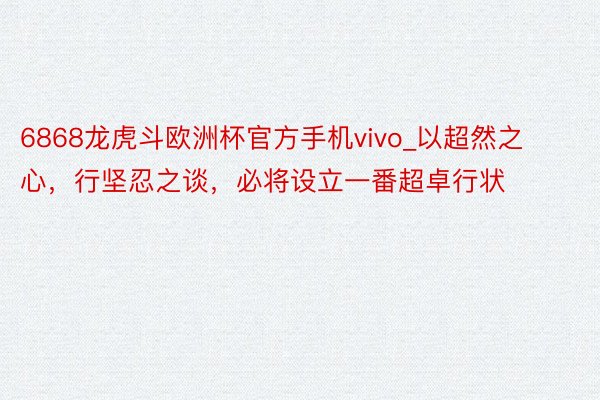 6868龙虎斗欧洲杯官方手机vivo_以超然之心，行坚忍之谈，必将设立一番超卓行状