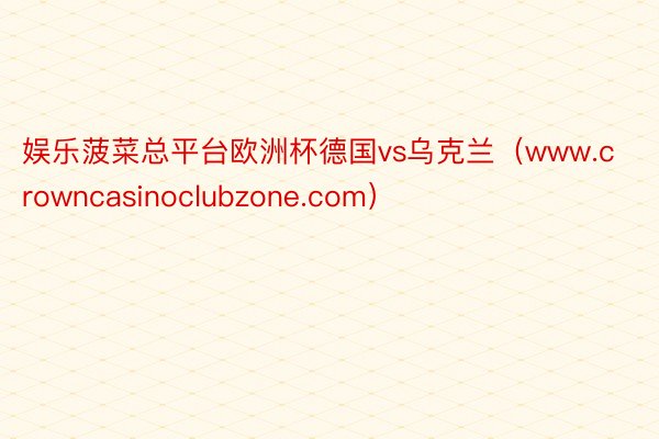 娱乐菠菜总平台欧洲杯德国vs乌克兰（www.crowncasinoclubzone.com）