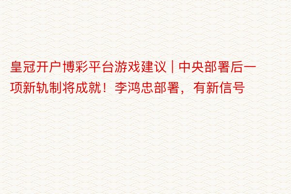 皇冠开户博彩平台游戏建议 | 中央部署后一项新轨制将成就！李鸿忠部署，有新信号