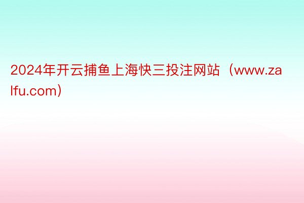 2024年开云捕鱼上海快三投注网站（www.zalfu.com）