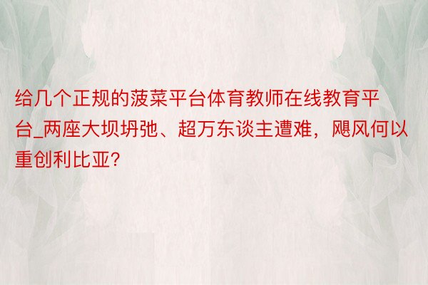 给几个正规的菠菜平台体育教师在线教育平台_两座大坝坍弛、超万东谈主遭难，飓风何以重创利比亚？