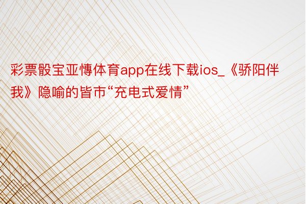 彩票骰宝亚慱体育app在线下载ios_《骄阳伴我》隐喻的皆市“充电式爱情”