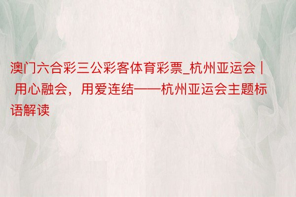 澳门六合彩三公彩客体育彩票_杭州亚运会 | 用心融会，用爱连结——杭州亚运会主题标语解读