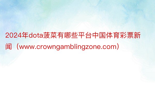 2024年dota菠菜有哪些平台中国体育彩票新闻（www.crowngamblingzone.com）