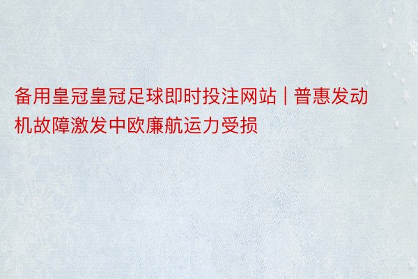 备用皇冠皇冠足球即时投注网站 | 普惠发动机故障激发中欧廉航运力受损