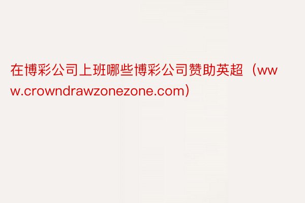 在博彩公司上班哪些博彩公司赞助英超（www.crowndrawzonezone.com）