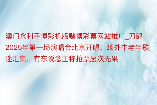 澳门永利手博彩机版赌博彩票网站推广_刀郎2025年第一场演唱会北京开唱，场外中老年歌迷汇集，有东说念主称抢票屡次无果