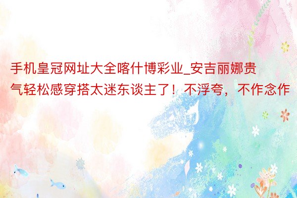 手机皇冠网址大全喀什博彩业_安吉丽娜贵气轻松感穿搭太迷东谈主了！不浮夸，不作念作