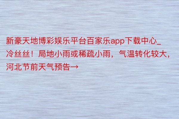 新豪天地博彩娱乐平台百家乐app下载中心_冷丝丝！局地小雨或稀疏小雨，气温转化较大，河北节前天气预告→