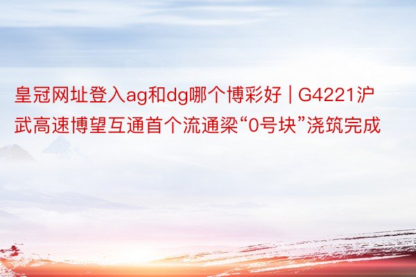 皇冠网址登入ag和dg哪个博彩好 | G4221沪武高速博望互通首个流通梁“0号块”浇筑完成